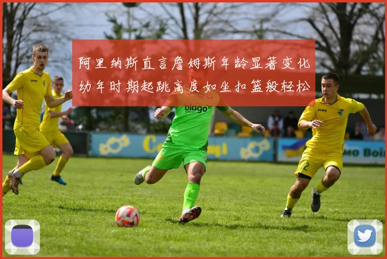 阿里纳斯直言詹姆斯年龄显著变化幼年时期起跳高度如坐扣篮般轻松