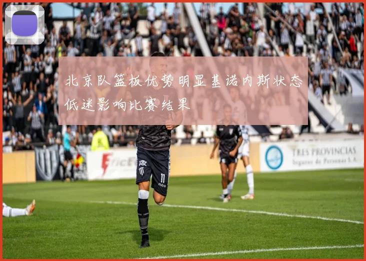 北京队篮板优势明显基诺内斯状态低迷影响比赛结果