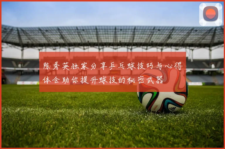 陈秀英独家分享乒乓球技巧与心得体会助你提升球技的秘密武器