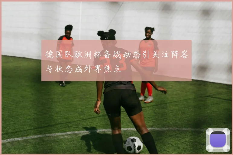 德国队欧洲杯备战动态引关注阵容与状态成外界焦点