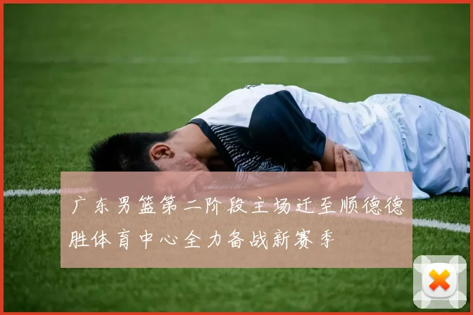 广东男篮第二阶段主场迁至顺德德胜体育中心全力备战新赛季